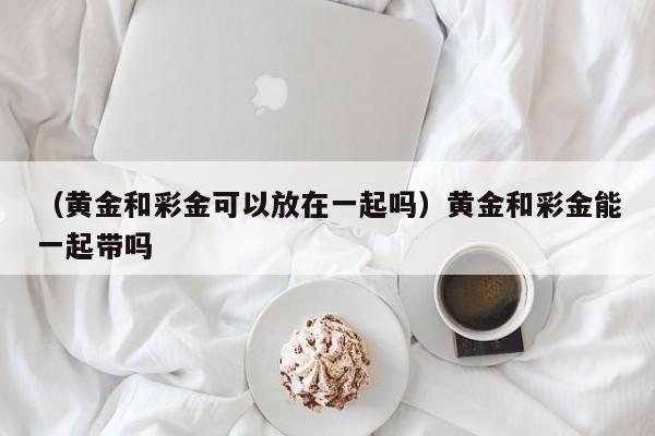 （黄金和彩金可以放在一起吗）黄金和彩金能一起带吗