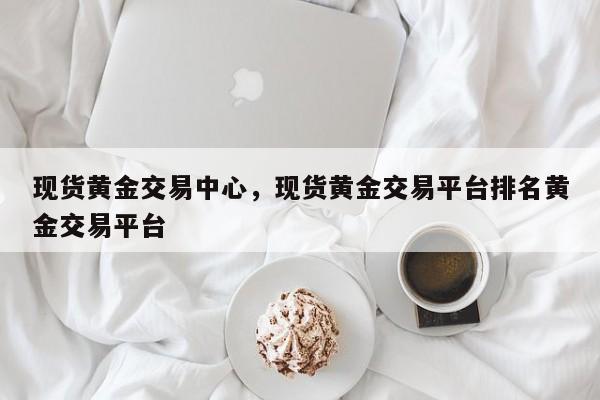 现货黄金交易中心，现货黄金交易平台排名黄金交易平台