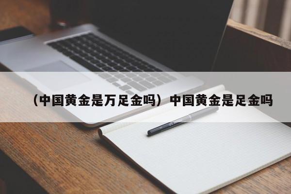 （中国黄金是万足金吗）中国黄金是足金吗