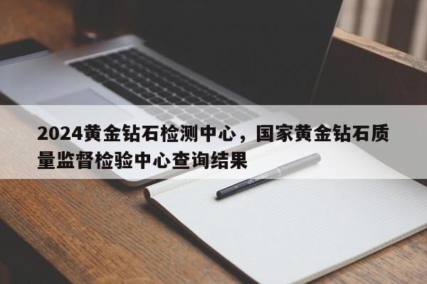 2024黄金钻石检测中心，国家黄金钻石质量监督检验中心查询结果