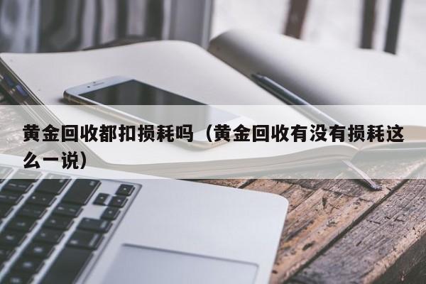 黄金回收都扣损耗吗（黄金回收有没有损耗这么一说）