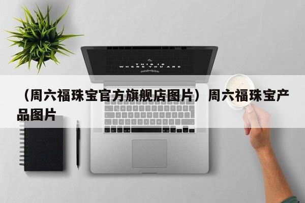 （周六福珠宝官方旗舰店图片）周六福珠宝产品图片