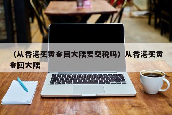 （从香港买黄金回大陆要交税吗）从香港买黄金回大陆