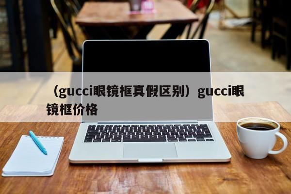 （gucci眼镜框真假区别）gucci眼镜框价格