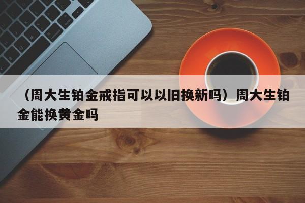 （周大生铂金戒指可以以旧换新吗）周大生铂金能换黄金吗