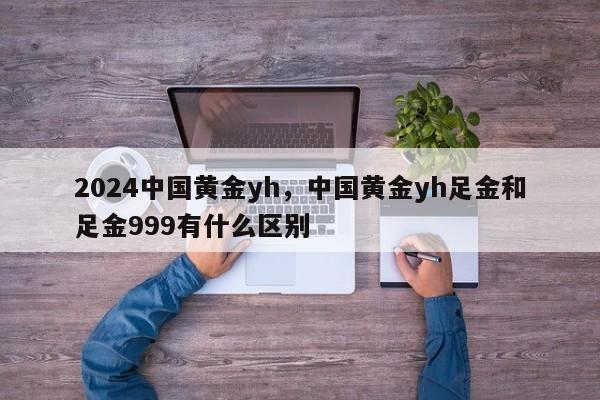 2024中国黄金yh，中国黄金yh足金和足金999有什么区别