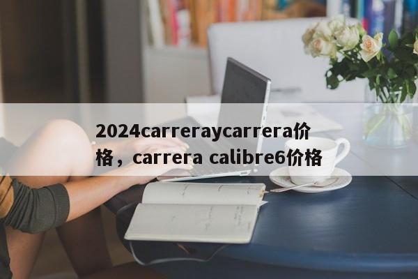 2024carreraycarrera价格，carrera calibre6价格