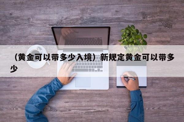 （黄金可以带多少入境）新规定黄金可以带多少