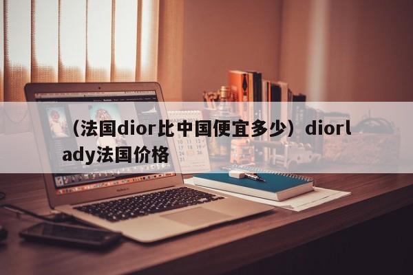 （法国dior比中国便宜多少）diorlady法国价格