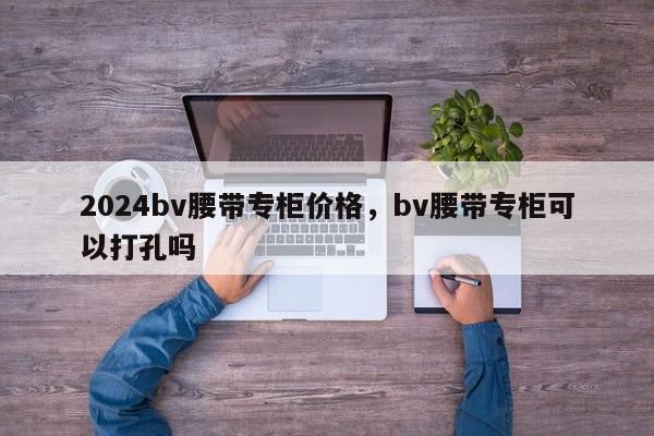 2024bv腰带专柜价格，bv腰带专柜可以打孔吗