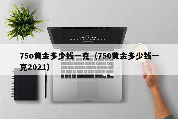 75o黄金多少钱一克（750黄金多少钱一克2021）