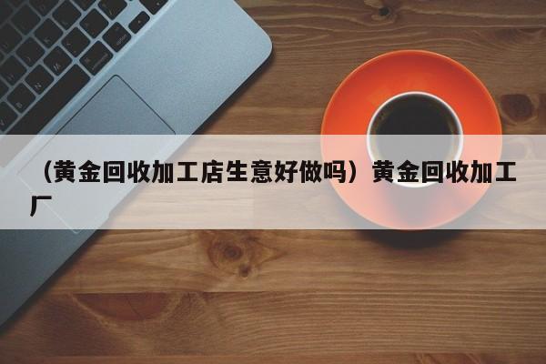 （黄金回收加工店生意好做吗）黄金回收加工厂