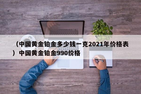 （中国黄金铂金多少钱一克2021年价格表）中国黄金铂金990价格