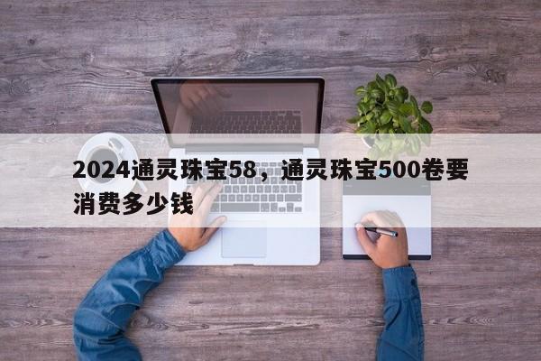 2024通灵珠宝58，通灵珠宝500卷要消费多少钱