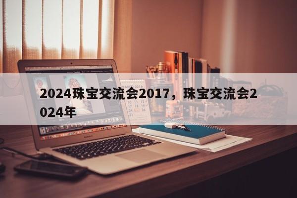 2024珠宝交流会2017，珠宝交流会2024年