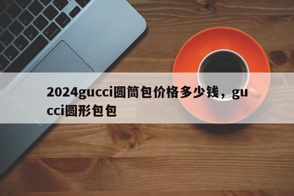 2024gucci圆筒包价格多少钱，gucci圆形包包