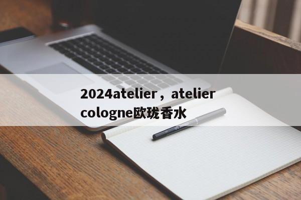 2024atelier，atelier cologne欧珑香水