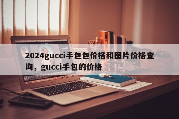 2024gucci手包包价格和图片价格查询，gucci手包的价格