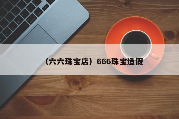 （六六珠宝店）666珠宝造假