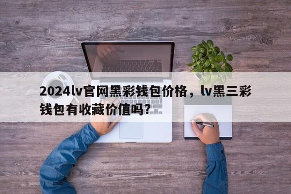 2024lv官网黑彩钱包价格，lv黑三彩钱包有收藏价值吗?