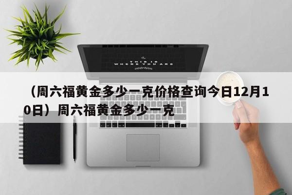 （周六福黄金多少一克价格查询今日12月10日）周六福黄金多少一克