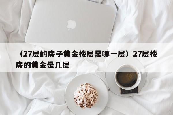 （27层的房子黄金楼层是哪一层）27层楼房的黄金是几层