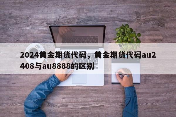 2024黄金期货代码，黄金期货代码au2408与au8888的区别