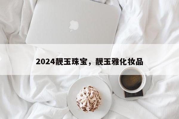 2024靓玉珠宝，靓玉雅化妆品