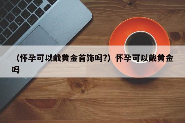 （怀孕可以戴黄金首饰吗?）怀孕可以戴黄金吗