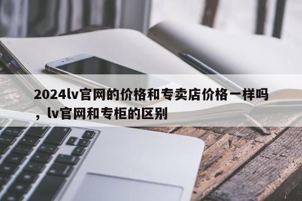 2024lv官网的价格和专卖店价格一样吗，lv官网和专柜的区别