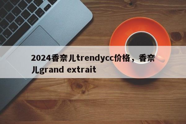 2024香奈儿trendycc价格，香奈儿grand extrait