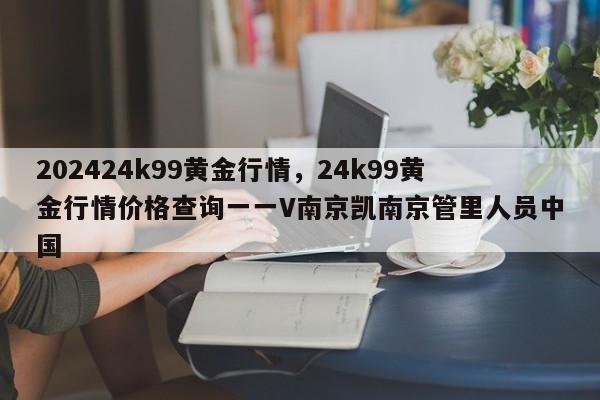 202424k99黄金行情，24k99黄金行情价格查询一一V南京凯南京管里人员中国