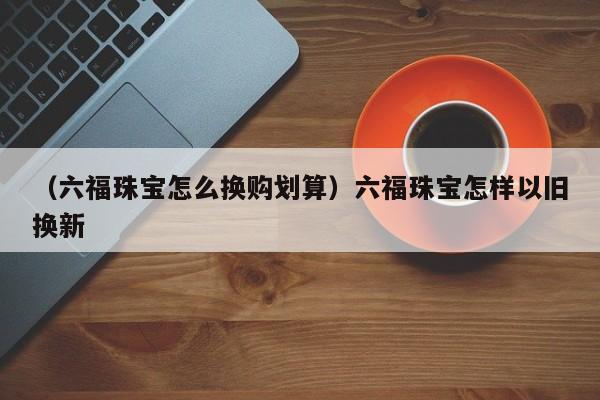 （六福珠宝怎么换购划算）六福珠宝怎样以旧换新