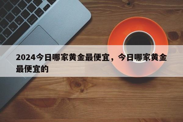 2024今日哪家黄金最便宜，今日哪家黄金最便宜的