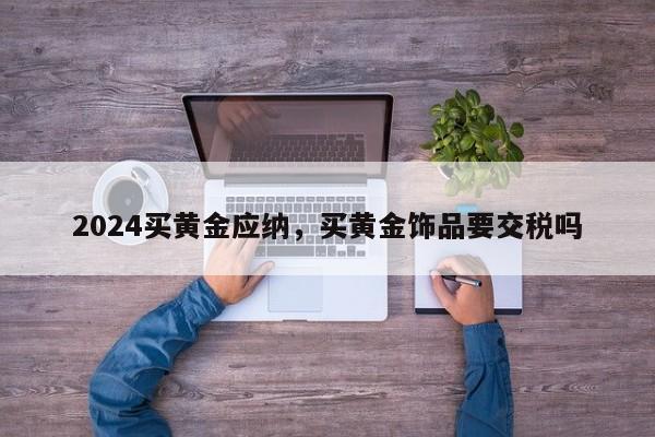 2024买黄金应纳，买黄金饰品要交税吗