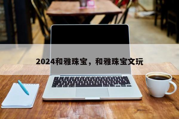 2024和雅珠宝，和雅珠宝文玩