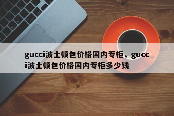 gucci波士顿包价格国内专柜，gucci波士顿包价格国内专柜多少钱