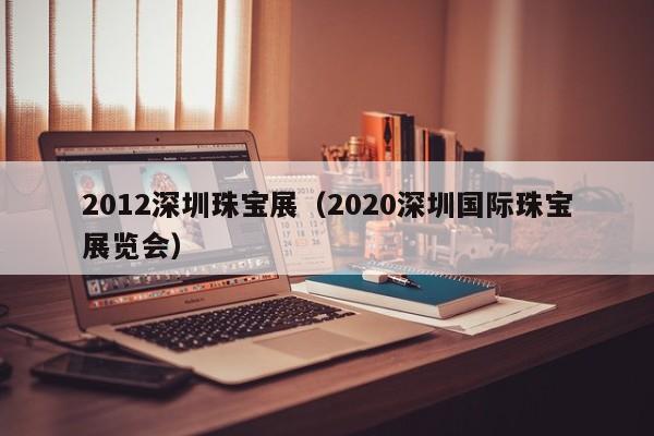 2012深圳珠宝展（2020深圳国际珠宝展览会）