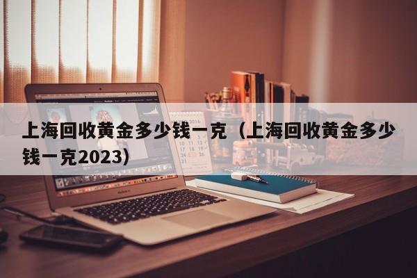 上海回收黄金多少钱一克（上海回收黄金多少钱一克2023）