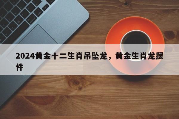 2024黄金十二生肖吊坠龙，黄金生肖龙摆件