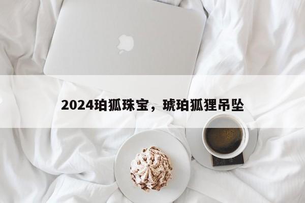 2024珀狐珠宝，琥珀狐狸吊坠