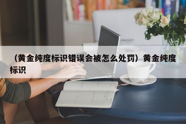 （黄金纯度标识错误会被怎么处罚）黄金纯度标识