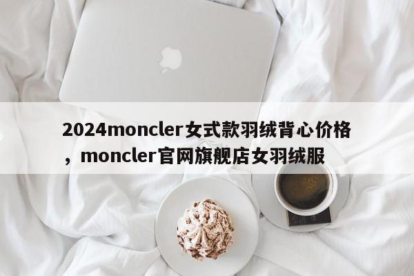 2024moncler女式款羽绒背心价格，moncler官网旗舰店女羽绒服