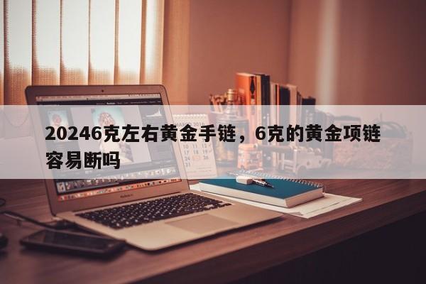 20246克左右黄金手链，6克的黄金项链容易断吗