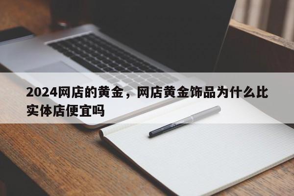 2024网店的黄金，网店黄金饰品为什么比实体店便宜吗