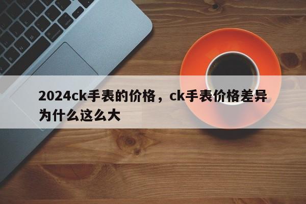 2024ck手表的价格，ck手表价格差异为什么这么大