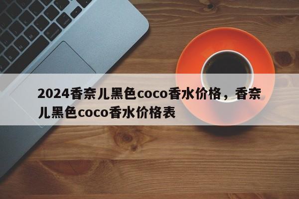 2024香奈儿黑色coco香水价格，香奈儿黑色coco香水价格表