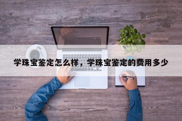 学珠宝鉴定怎么样，学珠宝鉴定的费用多少