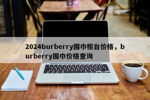 2024burberry围巾柜台价格，burberry围巾价格查询