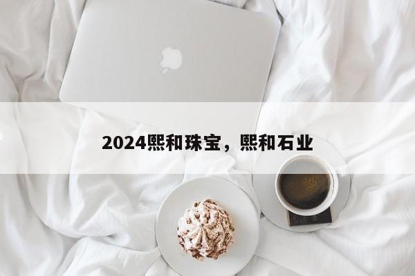 2024熙和珠宝，熙和石业